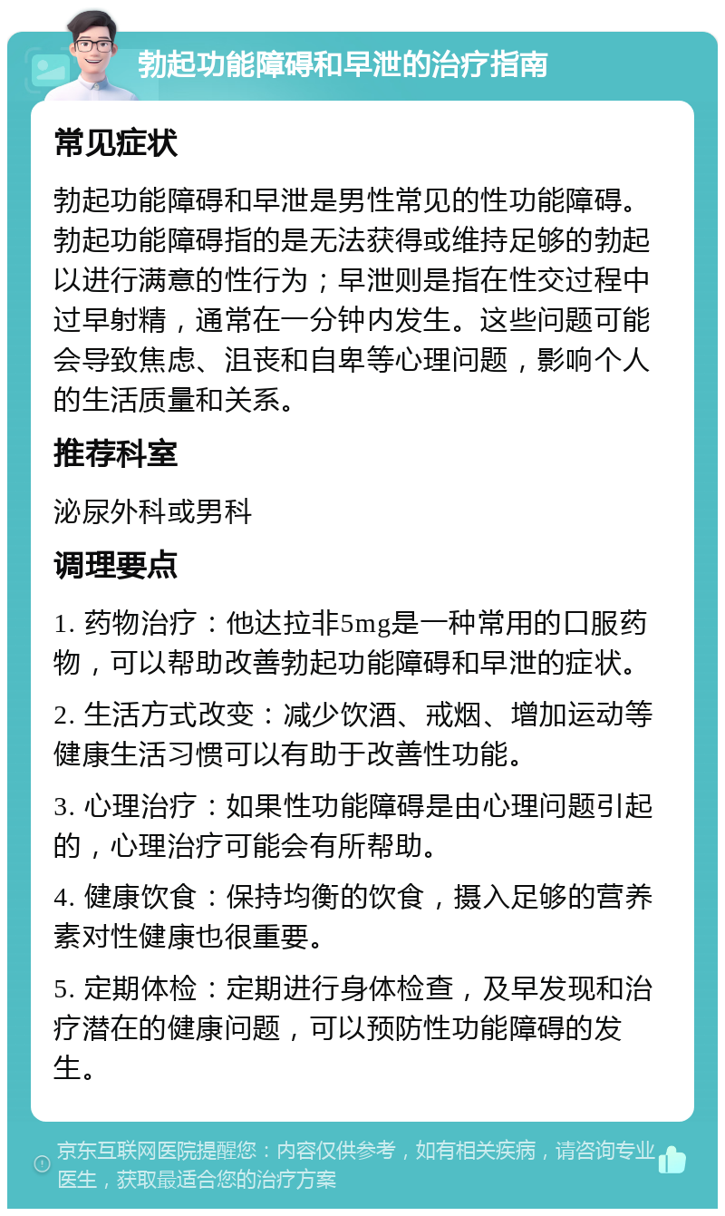 勃起功能障碍和早泄的治疗指南 常见症状 勃起功能障碍和早泄是男性常见的性功能障碍。勃起功能障碍指的是无法获得或维持足够的勃起以进行满意的性行为；早泄则是指在性交过程中过早射精，通常在一分钟内发生。这些问题可能会导致焦虑、沮丧和自卑等心理问题，影响个人的生活质量和关系。 推荐科室 泌尿外科或男科 调理要点 1. 药物治疗：他达拉非5mg是一种常用的口服药物，可以帮助改善勃起功能障碍和早泄的症状。 2. 生活方式改变：减少饮酒、戒烟、增加运动等健康生活习惯可以有助于改善性功能。 3. 心理治疗：如果性功能障碍是由心理问题引起的，心理治疗可能会有所帮助。 4. 健康饮食：保持均衡的饮食，摄入足够的营养素对性健康也很重要。 5. 定期体检：定期进行身体检查，及早发现和治疗潜在的健康问题，可以预防性功能障碍的发生。