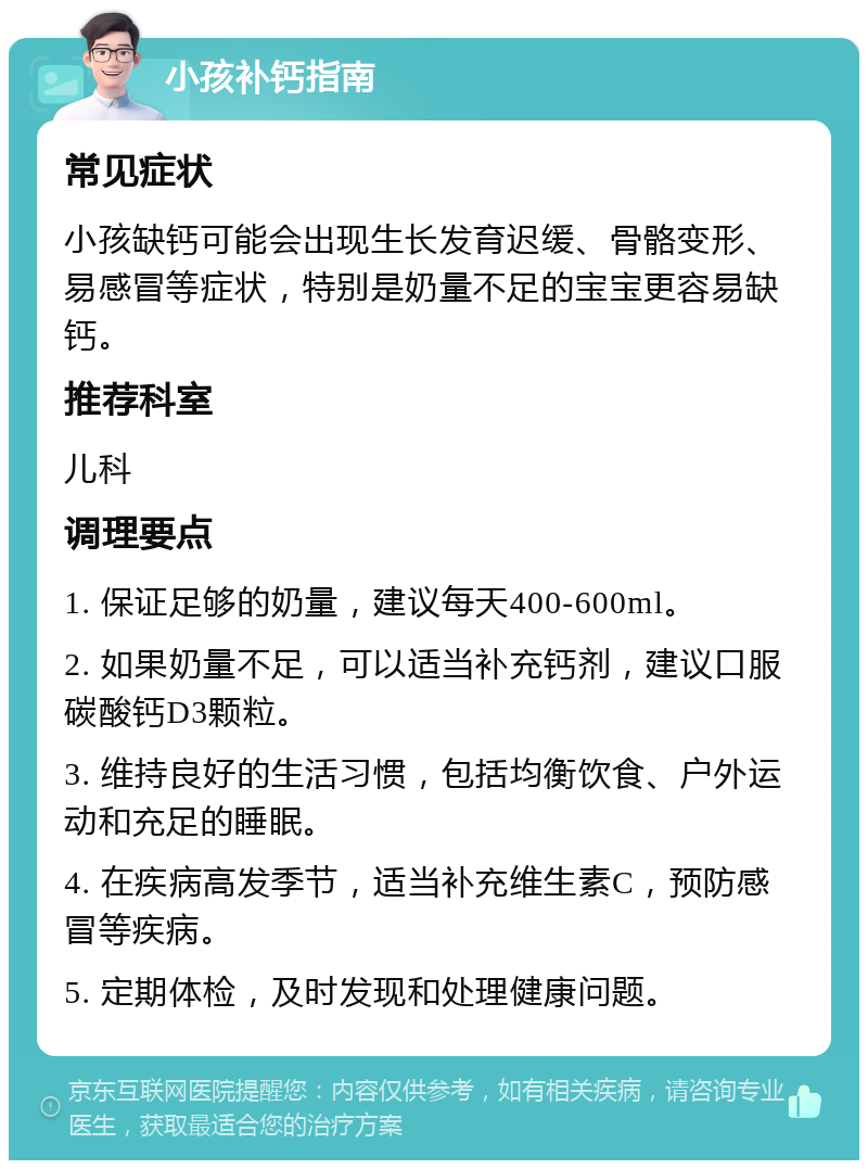 小孩补钙指南 常见症状 小孩缺钙可能会出现生长发育迟缓、骨骼变形、易感冒等症状，特别是奶量不足的宝宝更容易缺钙。 推荐科室 儿科 调理要点 1. 保证足够的奶量，建议每天400-600ml。 2. 如果奶量不足，可以适当补充钙剂，建议口服碳酸钙D3颗粒。 3. 维持良好的生活习惯，包括均衡饮食、户外运动和充足的睡眠。 4. 在疾病高发季节，适当补充维生素C，预防感冒等疾病。 5. 定期体检，及时发现和处理健康问题。