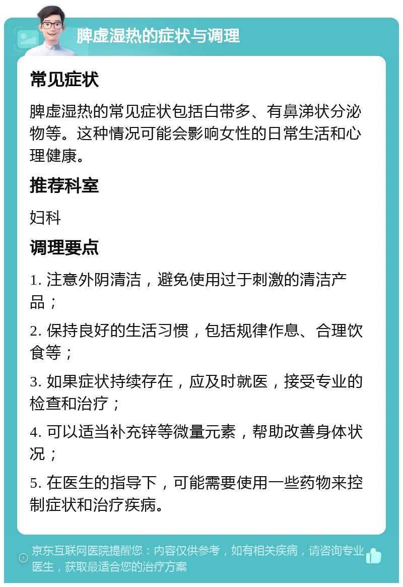 脾虚湿热的症状与调理 常见症状 脾虚湿热的常见症状包括白带多、有鼻涕状分泌物等。这种情况可能会影响女性的日常生活和心理健康。 推荐科室 妇科 调理要点 1. 注意外阴清洁，避免使用过于刺激的清洁产品； 2. 保持良好的生活习惯，包括规律作息、合理饮食等； 3. 如果症状持续存在，应及时就医，接受专业的检查和治疗； 4. 可以适当补充锌等微量元素，帮助改善身体状况； 5. 在医生的指导下，可能需要使用一些药物来控制症状和治疗疾病。