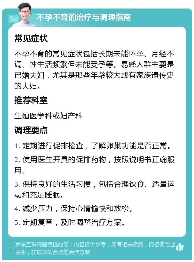 不孕不育的治疗与调理指南 常见症状 不孕不育的常见症状包括长期未能怀孕、月经不调、性生活频繁但未能受孕等。易感人群主要是已婚夫妇，尤其是那些年龄较大或有家族遗传史的夫妇。 推荐科室 生殖医学科或妇产科 调理要点 1. 定期进行促排检查，了解卵巢功能是否正常。 2. 使用医生开具的促排药物，按照说明书正确服用。 3. 保持良好的生活习惯，包括合理饮食、适量运动和充足睡眠。 4. 减少压力，保持心情愉快和放松。 5. 定期复查，及时调整治疗方案。