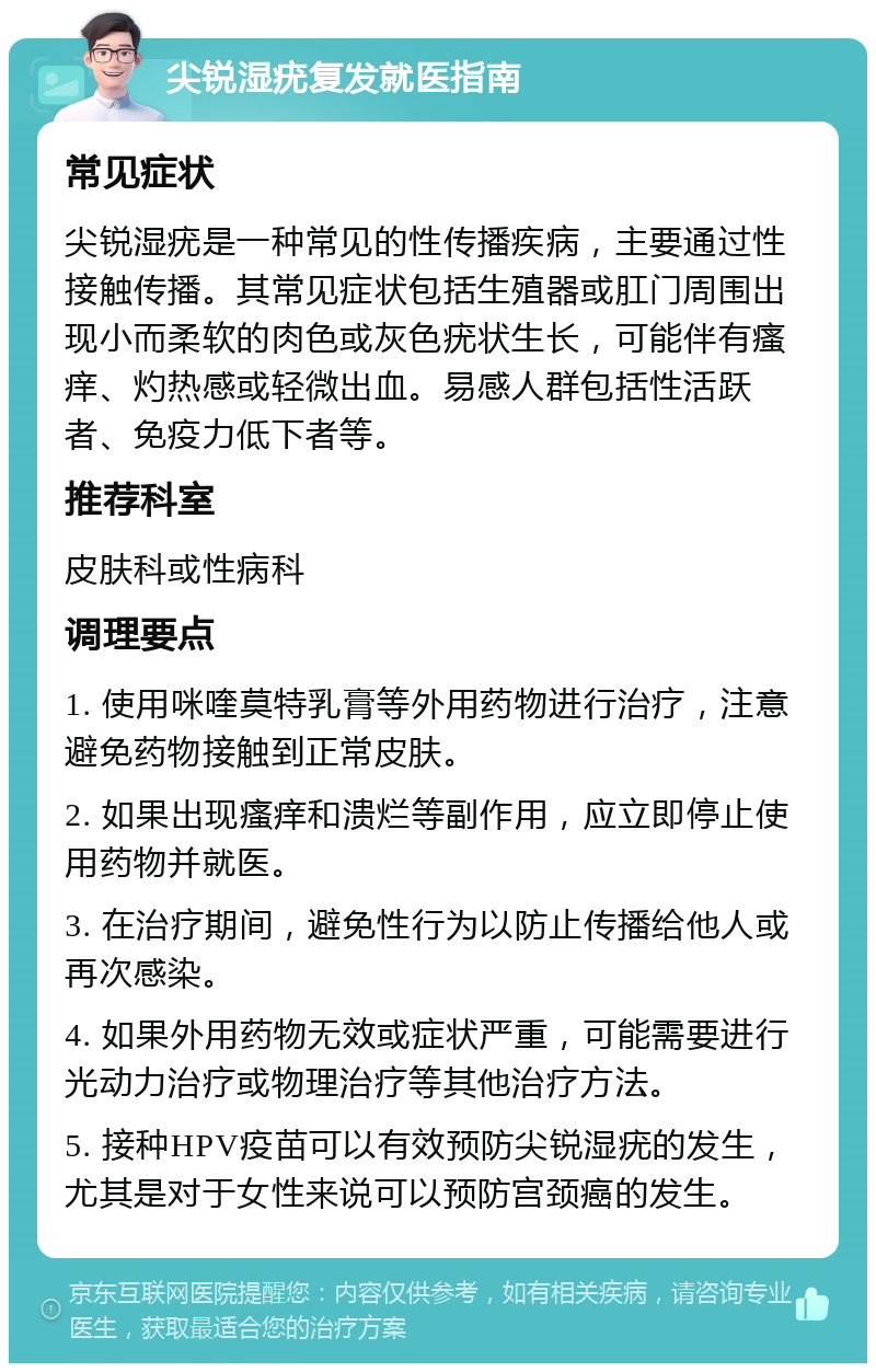 尖锐湿疣复发就医指南 常见症状 尖锐湿疣是一种常见的性传播疾病，主要通过性接触传播。其常见症状包括生殖器或肛门周围出现小而柔软的肉色或灰色疣状生长，可能伴有瘙痒、灼热感或轻微出血。易感人群包括性活跃者、免疫力低下者等。 推荐科室 皮肤科或性病科 调理要点 1. 使用咪喹莫特乳膏等外用药物进行治疗，注意避免药物接触到正常皮肤。 2. 如果出现瘙痒和溃烂等副作用，应立即停止使用药物并就医。 3. 在治疗期间，避免性行为以防止传播给他人或再次感染。 4. 如果外用药物无效或症状严重，可能需要进行光动力治疗或物理治疗等其他治疗方法。 5. 接种HPV疫苗可以有效预防尖锐湿疣的发生，尤其是对于女性来说可以预防宫颈癌的发生。