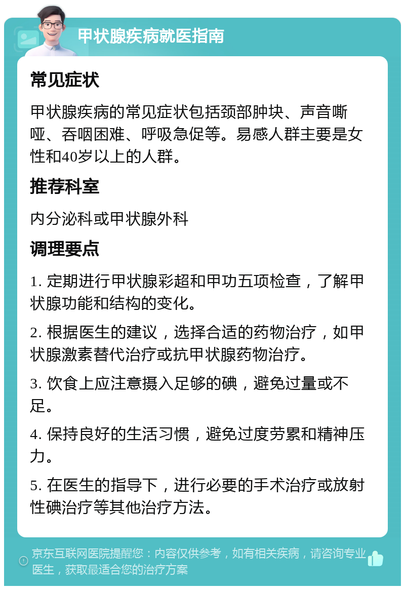 甲状腺疾病就医指南 常见症状 甲状腺疾病的常见症状包括颈部肿块、声音嘶哑、吞咽困难、呼吸急促等。易感人群主要是女性和40岁以上的人群。 推荐科室 内分泌科或甲状腺外科 调理要点 1. 定期进行甲状腺彩超和甲功五项检查，了解甲状腺功能和结构的变化。 2. 根据医生的建议，选择合适的药物治疗，如甲状腺激素替代治疗或抗甲状腺药物治疗。 3. 饮食上应注意摄入足够的碘，避免过量或不足。 4. 保持良好的生活习惯，避免过度劳累和精神压力。 5. 在医生的指导下，进行必要的手术治疗或放射性碘治疗等其他治疗方法。