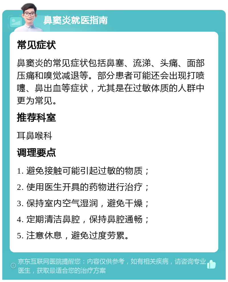 鼻窦炎就医指南 常见症状 鼻窦炎的常见症状包括鼻塞、流涕、头痛、面部压痛和嗅觉减退等。部分患者可能还会出现打喷嚏、鼻出血等症状，尤其是在过敏体质的人群中更为常见。 推荐科室 耳鼻喉科 调理要点 1. 避免接触可能引起过敏的物质； 2. 使用医生开具的药物进行治疗； 3. 保持室内空气湿润，避免干燥； 4. 定期清洁鼻腔，保持鼻腔通畅； 5. 注意休息，避免过度劳累。