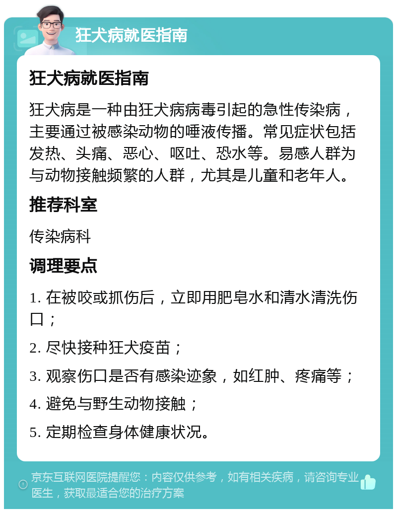 狂犬病就医指南 狂犬病就医指南 狂犬病是一种由狂犬病病毒引起的急性传染病，主要通过被感染动物的唾液传播。常见症状包括发热、头痛、恶心、呕吐、恐水等。易感人群为与动物接触频繁的人群，尤其是儿童和老年人。 推荐科室 传染病科 调理要点 1. 在被咬或抓伤后，立即用肥皂水和清水清洗伤口； 2. 尽快接种狂犬疫苗； 3. 观察伤口是否有感染迹象，如红肿、疼痛等； 4. 避免与野生动物接触； 5. 定期检查身体健康状况。