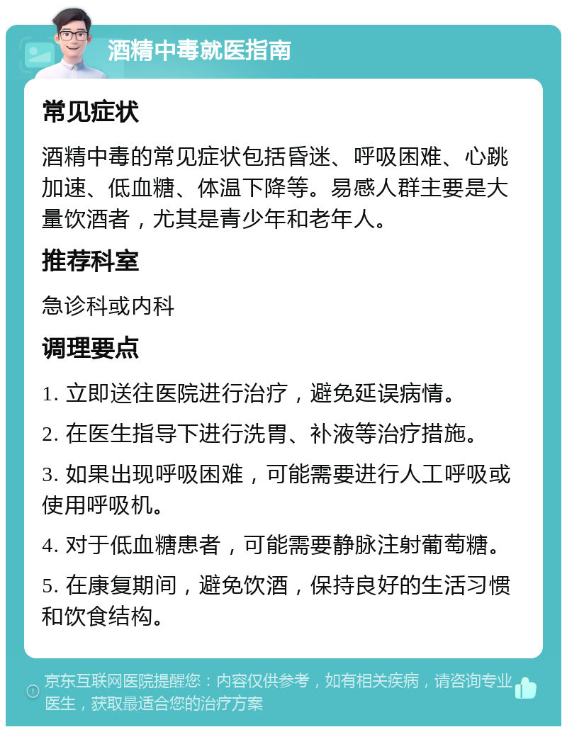 酒精中毒就医指南 常见症状 酒精中毒的常见症状包括昏迷、呼吸困难、心跳加速、低血糖、体温下降等。易感人群主要是大量饮酒者，尤其是青少年和老年人。 推荐科室 急诊科或内科 调理要点 1. 立即送往医院进行治疗，避免延误病情。 2. 在医生指导下进行洗胃、补液等治疗措施。 3. 如果出现呼吸困难，可能需要进行人工呼吸或使用呼吸机。 4. 对于低血糖患者，可能需要静脉注射葡萄糖。 5. 在康复期间，避免饮酒，保持良好的生活习惯和饮食结构。