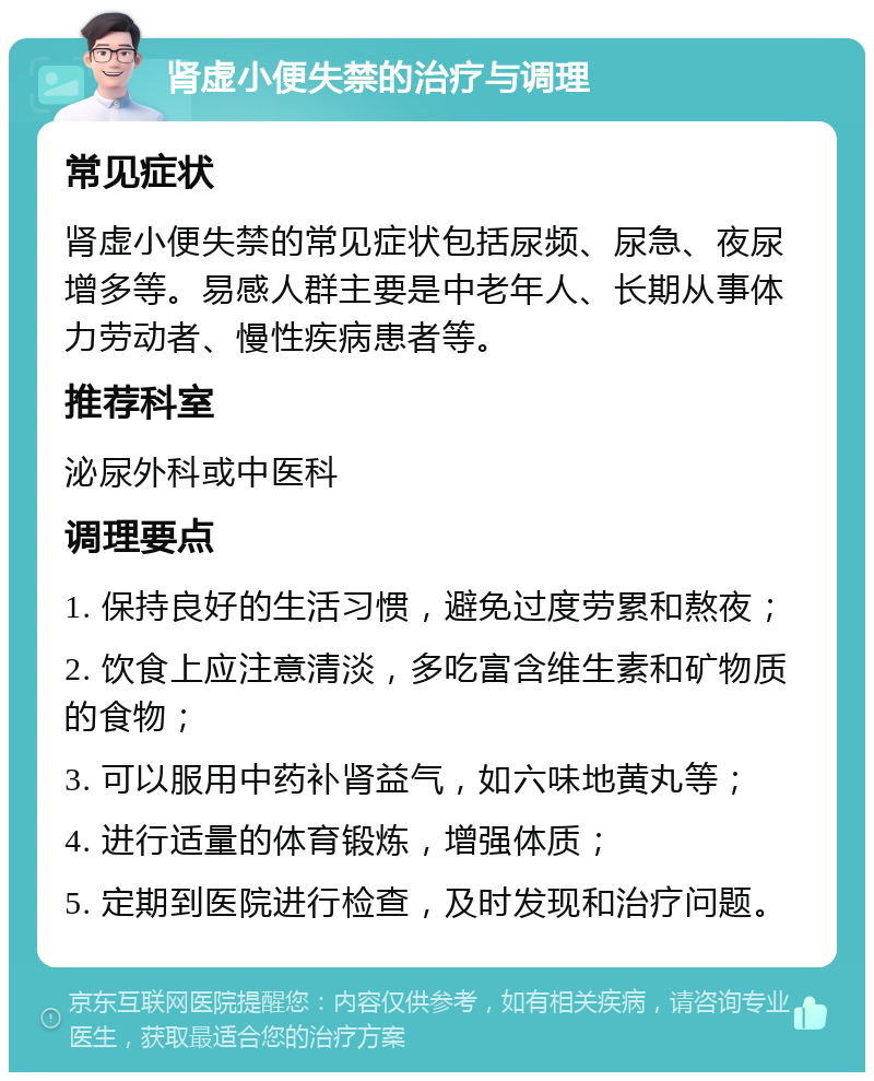 肾虚小便失禁的治疗与调理 常见症状 肾虚小便失禁的常见症状包括尿频、尿急、夜尿增多等。易感人群主要是中老年人、长期从事体力劳动者、慢性疾病患者等。 推荐科室 泌尿外科或中医科 调理要点 1. 保持良好的生活习惯，避免过度劳累和熬夜； 2. 饮食上应注意清淡，多吃富含维生素和矿物质的食物； 3. 可以服用中药补肾益气，如六味地黄丸等； 4. 进行适量的体育锻炼，增强体质； 5. 定期到医院进行检查，及时发现和治疗问题。