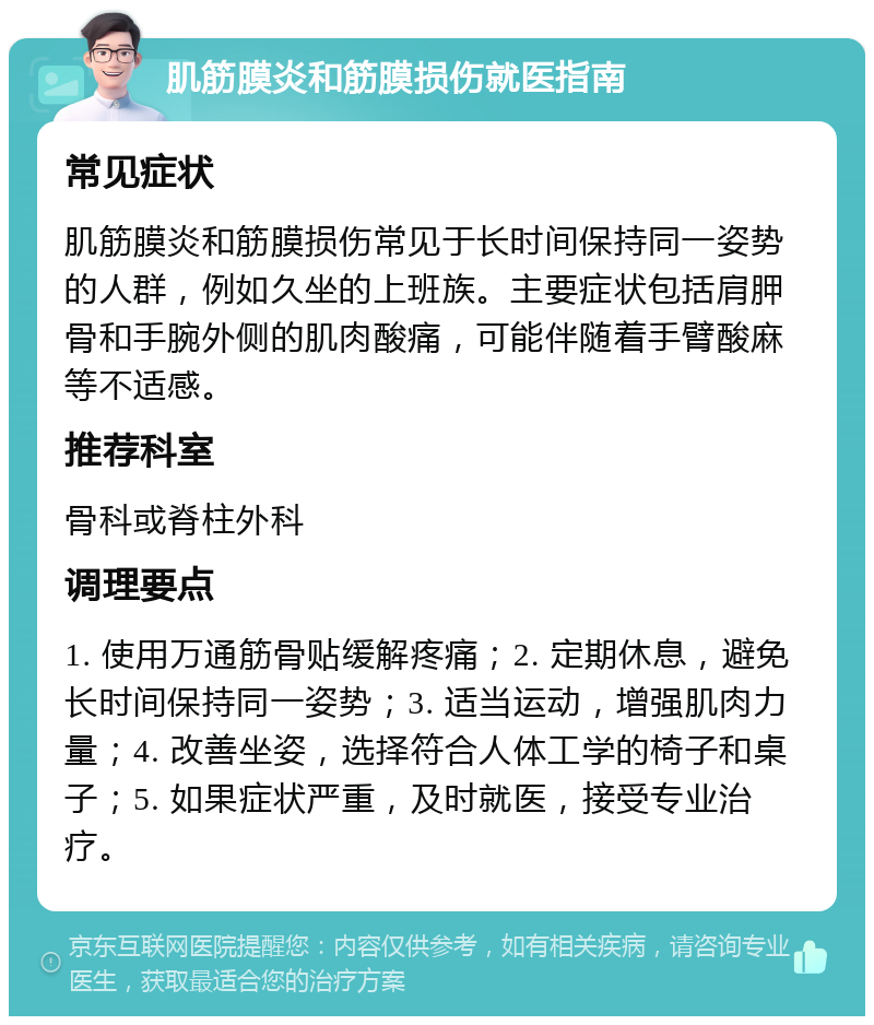 肌筋膜炎和筋膜损伤就医指南 常见症状 肌筋膜炎和筋膜损伤常见于长时间保持同一姿势的人群，例如久坐的上班族。主要症状包括肩胛骨和手腕外侧的肌肉酸痛，可能伴随着手臂酸麻等不适感。 推荐科室 骨科或脊柱外科 调理要点 1. 使用万通筋骨贴缓解疼痛；2. 定期休息，避免长时间保持同一姿势；3. 适当运动，增强肌肉力量；4. 改善坐姿，选择符合人体工学的椅子和桌子；5. 如果症状严重，及时就医，接受专业治疗。