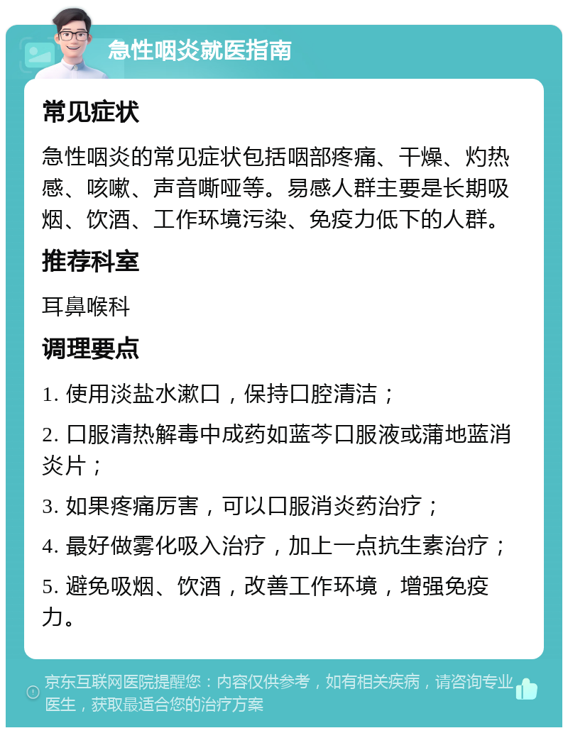 急性咽炎就医指南 常见症状 急性咽炎的常见症状包括咽部疼痛、干燥、灼热感、咳嗽、声音嘶哑等。易感人群主要是长期吸烟、饮酒、工作环境污染、免疫力低下的人群。 推荐科室 耳鼻喉科 调理要点 1. 使用淡盐水漱口，保持口腔清洁； 2. 口服清热解毒中成药如蓝芩口服液或蒲地蓝消炎片； 3. 如果疼痛厉害，可以口服消炎药治疗； 4. 最好做雾化吸入治疗，加上一点抗生素治疗； 5. 避免吸烟、饮酒，改善工作环境，增强免疫力。