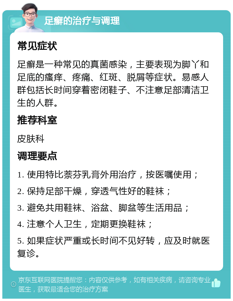 足癣的治疗与调理 常见症状 足癣是一种常见的真菌感染，主要表现为脚丫和足底的瘙痒、疼痛、红斑、脱屑等症状。易感人群包括长时间穿着密闭鞋子、不注意足部清洁卫生的人群。 推荐科室 皮肤科 调理要点 1. 使用特比萘芬乳膏外用治疗，按医嘱使用； 2. 保持足部干燥，穿透气性好的鞋袜； 3. 避免共用鞋袜、浴盆、脚盆等生活用品； 4. 注意个人卫生，定期更换鞋袜； 5. 如果症状严重或长时间不见好转，应及时就医复诊。