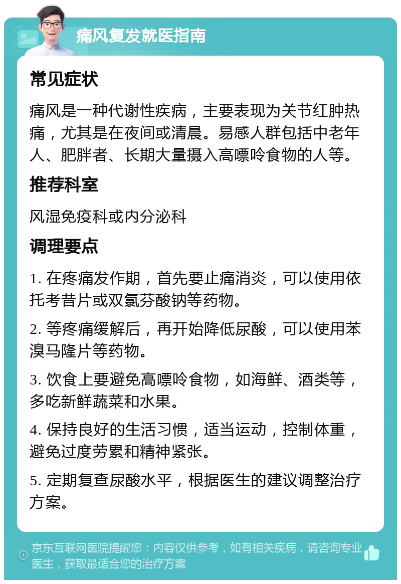 痛风复发就医指南 常见症状 痛风是一种代谢性疾病，主要表现为关节红肿热痛，尤其是在夜间或清晨。易感人群包括中老年人、肥胖者、长期大量摄入高嘌呤食物的人等。 推荐科室 风湿免疫科或内分泌科 调理要点 1. 在疼痛发作期，首先要止痛消炎，可以使用依托考昔片或双氯芬酸钠等药物。 2. 等疼痛缓解后，再开始降低尿酸，可以使用苯溴马隆片等药物。 3. 饮食上要避免高嘌呤食物，如海鲜、酒类等，多吃新鲜蔬菜和水果。 4. 保持良好的生活习惯，适当运动，控制体重，避免过度劳累和精神紧张。 5. 定期复查尿酸水平，根据医生的建议调整治疗方案。