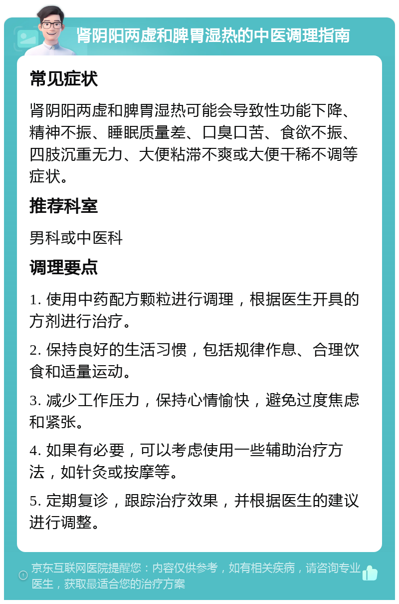 肾阴阳两虚和脾胃湿热的中医调理指南 常见症状 肾阴阳两虚和脾胃湿热可能会导致性功能下降、精神不振、睡眠质量差、口臭口苦、食欲不振、四肢沉重无力、大便粘滞不爽或大便干稀不调等症状。 推荐科室 男科或中医科 调理要点 1. 使用中药配方颗粒进行调理，根据医生开具的方剂进行治疗。 2. 保持良好的生活习惯，包括规律作息、合理饮食和适量运动。 3. 减少工作压力，保持心情愉快，避免过度焦虑和紧张。 4. 如果有必要，可以考虑使用一些辅助治疗方法，如针灸或按摩等。 5. 定期复诊，跟踪治疗效果，并根据医生的建议进行调整。