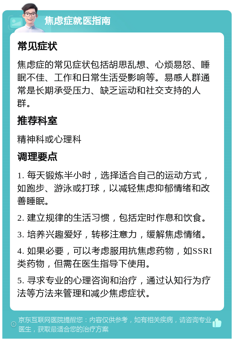 焦虑症就医指南 常见症状 焦虑症的常见症状包括胡思乱想、心烦易怒、睡眠不佳、工作和日常生活受影响等。易感人群通常是长期承受压力、缺乏运动和社交支持的人群。 推荐科室 精神科或心理科 调理要点 1. 每天锻炼半小时，选择适合自己的运动方式，如跑步、游泳或打球，以减轻焦虑抑郁情绪和改善睡眠。 2. 建立规律的生活习惯，包括定时作息和饮食。 3. 培养兴趣爱好，转移注意力，缓解焦虑情绪。 4. 如果必要，可以考虑服用抗焦虑药物，如SSRI类药物，但需在医生指导下使用。 5. 寻求专业的心理咨询和治疗，通过认知行为疗法等方法来管理和减少焦虑症状。