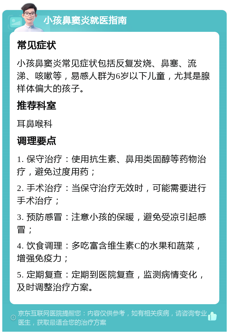 小孩鼻窦炎就医指南 常见症状 小孩鼻窦炎常见症状包括反复发烧、鼻塞、流涕、咳嗽等，易感人群为6岁以下儿童，尤其是腺样体偏大的孩子。 推荐科室 耳鼻喉科 调理要点 1. 保守治疗：使用抗生素、鼻用类固醇等药物治疗，避免过度用药； 2. 手术治疗：当保守治疗无效时，可能需要进行手术治疗； 3. 预防感冒：注意小孩的保暖，避免受凉引起感冒； 4. 饮食调理：多吃富含维生素C的水果和蔬菜，增强免疫力； 5. 定期复查：定期到医院复查，监测病情变化，及时调整治疗方案。