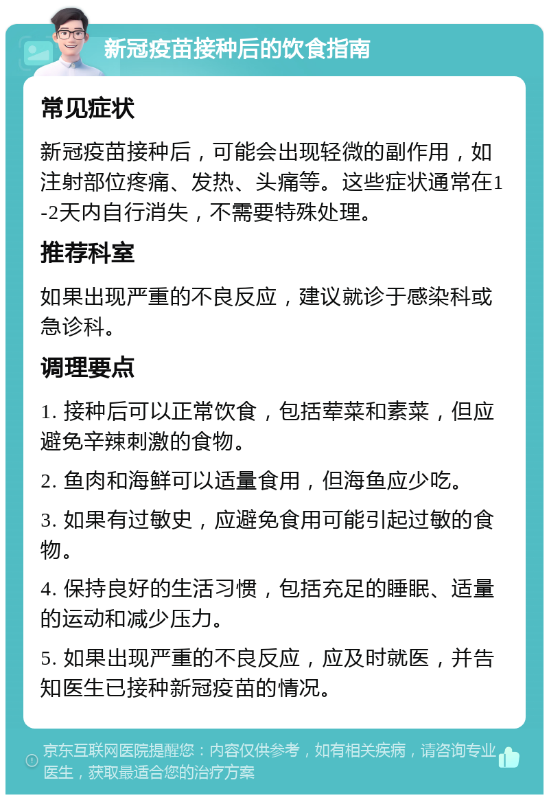 新冠疫苗接种后的饮食指南 常见症状 新冠疫苗接种后，可能会出现轻微的副作用，如注射部位疼痛、发热、头痛等。这些症状通常在1-2天内自行消失，不需要特殊处理。 推荐科室 如果出现严重的不良反应，建议就诊于感染科或急诊科。 调理要点 1. 接种后可以正常饮食，包括荤菜和素菜，但应避免辛辣刺激的食物。 2. 鱼肉和海鲜可以适量食用，但海鱼应少吃。 3. 如果有过敏史，应避免食用可能引起过敏的食物。 4. 保持良好的生活习惯，包括充足的睡眠、适量的运动和减少压力。 5. 如果出现严重的不良反应，应及时就医，并告知医生已接种新冠疫苗的情况。