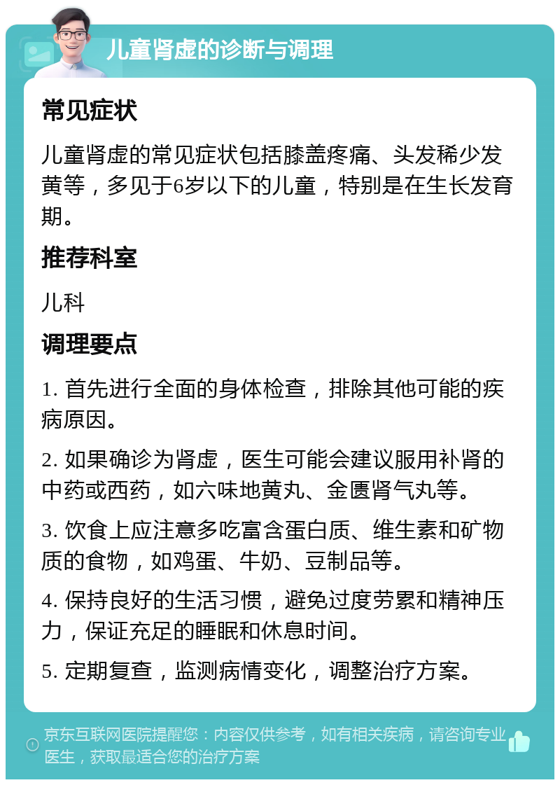 儿童肾虚的诊断与调理 常见症状 儿童肾虚的常见症状包括膝盖疼痛、头发稀少发黄等，多见于6岁以下的儿童，特别是在生长发育期。 推荐科室 儿科 调理要点 1. 首先进行全面的身体检查，排除其他可能的疾病原因。 2. 如果确诊为肾虚，医生可能会建议服用补肾的中药或西药，如六味地黄丸、金匮肾气丸等。 3. 饮食上应注意多吃富含蛋白质、维生素和矿物质的食物，如鸡蛋、牛奶、豆制品等。 4. 保持良好的生活习惯，避免过度劳累和精神压力，保证充足的睡眠和休息时间。 5. 定期复查，监测病情变化，调整治疗方案。