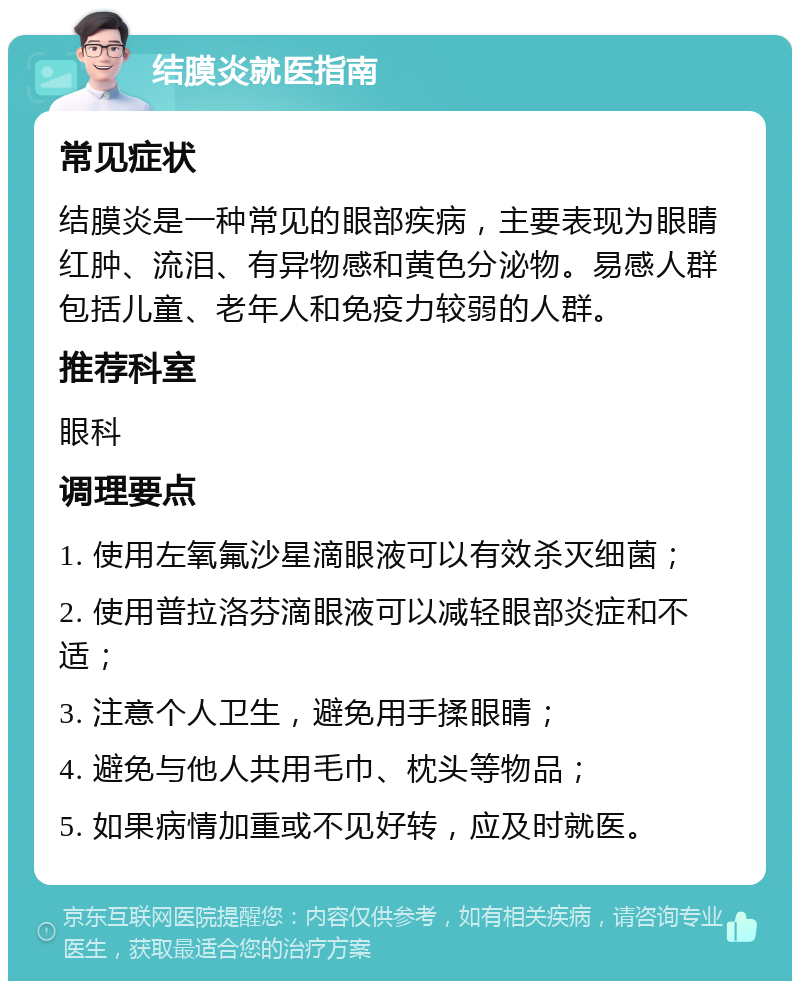 结膜炎就医指南 常见症状 结膜炎是一种常见的眼部疾病，主要表现为眼睛红肿、流泪、有异物感和黄色分泌物。易感人群包括儿童、老年人和免疫力较弱的人群。 推荐科室 眼科 调理要点 1. 使用左氧氟沙星滴眼液可以有效杀灭细菌； 2. 使用普拉洛芬滴眼液可以减轻眼部炎症和不适； 3. 注意个人卫生，避免用手揉眼睛； 4. 避免与他人共用毛巾、枕头等物品； 5. 如果病情加重或不见好转，应及时就医。