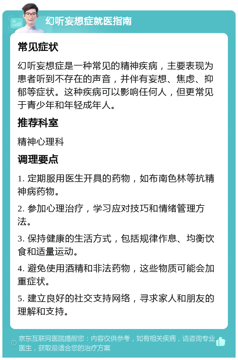 幻听妄想症就医指南 常见症状 幻听妄想症是一种常见的精神疾病，主要表现为患者听到不存在的声音，并伴有妄想、焦虑、抑郁等症状。这种疾病可以影响任何人，但更常见于青少年和年轻成年人。 推荐科室 精神心理科 调理要点 1. 定期服用医生开具的药物，如布南色林等抗精神病药物。 2. 参加心理治疗，学习应对技巧和情绪管理方法。 3. 保持健康的生活方式，包括规律作息、均衡饮食和适量运动。 4. 避免使用酒精和非法药物，这些物质可能会加重症状。 5. 建立良好的社交支持网络，寻求家人和朋友的理解和支持。