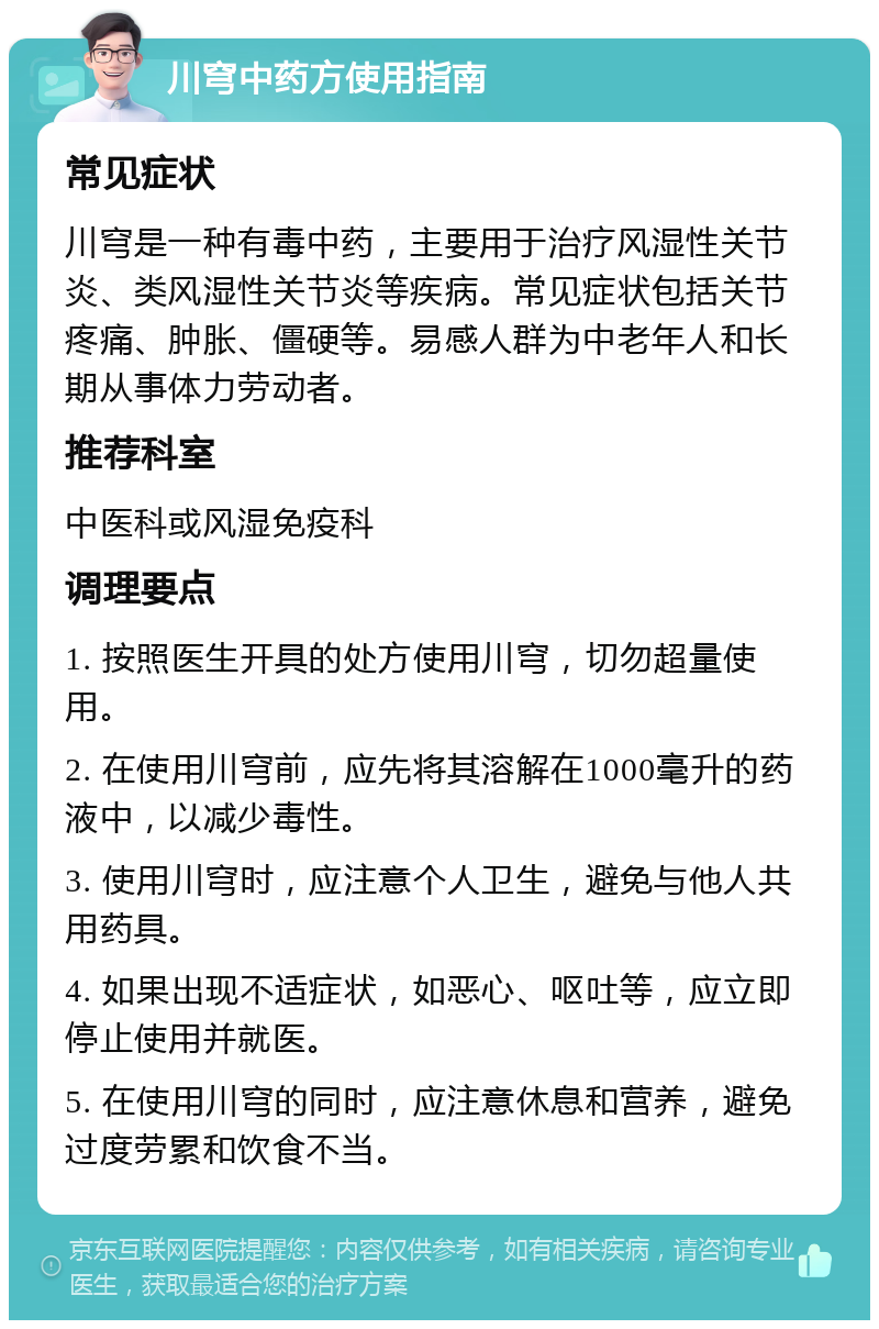 川穹中药方使用指南 常见症状 川穹是一种有毒中药，主要用于治疗风湿性关节炎、类风湿性关节炎等疾病。常见症状包括关节疼痛、肿胀、僵硬等。易感人群为中老年人和长期从事体力劳动者。 推荐科室 中医科或风湿免疫科 调理要点 1. 按照医生开具的处方使用川穹，切勿超量使用。 2. 在使用川穹前，应先将其溶解在1000毫升的药液中，以减少毒性。 3. 使用川穹时，应注意个人卫生，避免与他人共用药具。 4. 如果出现不适症状，如恶心、呕吐等，应立即停止使用并就医。 5. 在使用川穹的同时，应注意休息和营养，避免过度劳累和饮食不当。