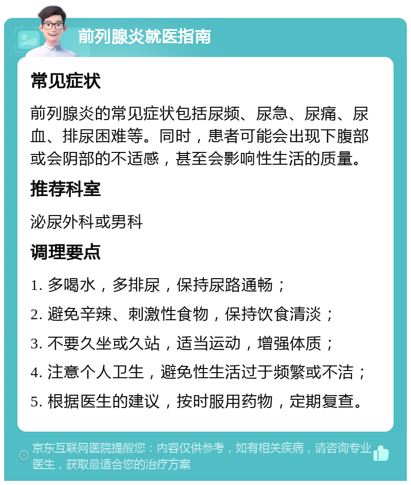 前列腺炎就医指南 常见症状 前列腺炎的常见症状包括尿频、尿急、尿痛、尿血、排尿困难等。同时，患者可能会出现下腹部或会阴部的不适感，甚至会影响性生活的质量。 推荐科室 泌尿外科或男科 调理要点 1. 多喝水，多排尿，保持尿路通畅； 2. 避免辛辣、刺激性食物，保持饮食清淡； 3. 不要久坐或久站，适当运动，增强体质； 4. 注意个人卫生，避免性生活过于频繁或不洁； 5. 根据医生的建议，按时服用药物，定期复查。