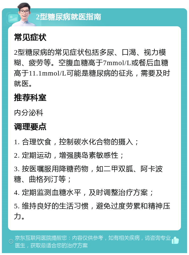 2型糖尿病就医指南 常见症状 2型糖尿病的常见症状包括多尿、口渴、视力模糊、疲劳等。空腹血糖高于7mmol/L或餐后血糖高于11.1mmol/L可能是糖尿病的征兆，需要及时就医。 推荐科室 内分泌科 调理要点 1. 合理饮食，控制碳水化合物的摄入； 2. 定期运动，增强胰岛素敏感性； 3. 按医嘱服用降糖药物，如二甲双胍、阿卡波糖、曲格列汀等； 4. 定期监测血糖水平，及时调整治疗方案； 5. 维持良好的生活习惯，避免过度劳累和精神压力。