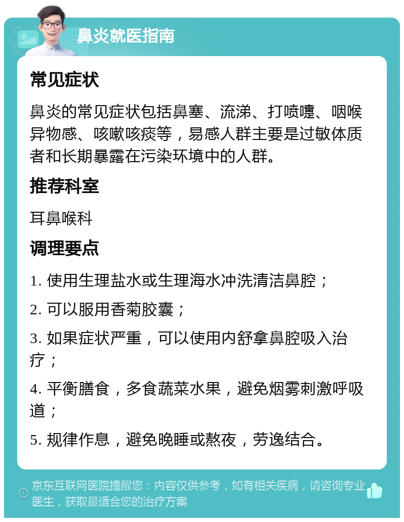 鼻炎就医指南 常见症状 鼻炎的常见症状包括鼻塞、流涕、打喷嚏、咽喉异物感、咳嗽咳痰等，易感人群主要是过敏体质者和长期暴露在污染环境中的人群。 推荐科室 耳鼻喉科 调理要点 1. 使用生理盐水或生理海水冲洗清洁鼻腔； 2. 可以服用香菊胶囊； 3. 如果症状严重，可以使用内舒拿鼻腔吸入治疗； 4. 平衡膳食，多食蔬菜水果，避免烟雾刺激呼吸道； 5. 规律作息，避免晚睡或熬夜，劳逸结合。