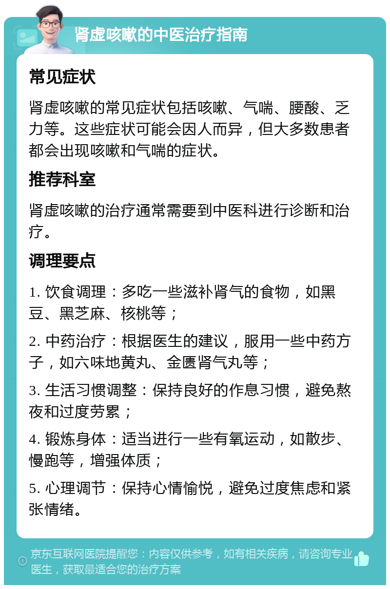 肾虚咳嗽的中医治疗指南 常见症状 肾虚咳嗽的常见症状包括咳嗽、气喘、腰酸、乏力等。这些症状可能会因人而异，但大多数患者都会出现咳嗽和气喘的症状。 推荐科室 肾虚咳嗽的治疗通常需要到中医科进行诊断和治疗。 调理要点 1. 饮食调理：多吃一些滋补肾气的食物，如黑豆、黑芝麻、核桃等； 2. 中药治疗：根据医生的建议，服用一些中药方子，如六味地黄丸、金匮肾气丸等； 3. 生活习惯调整：保持良好的作息习惯，避免熬夜和过度劳累； 4. 锻炼身体：适当进行一些有氧运动，如散步、慢跑等，增强体质； 5. 心理调节：保持心情愉悦，避免过度焦虑和紧张情绪。