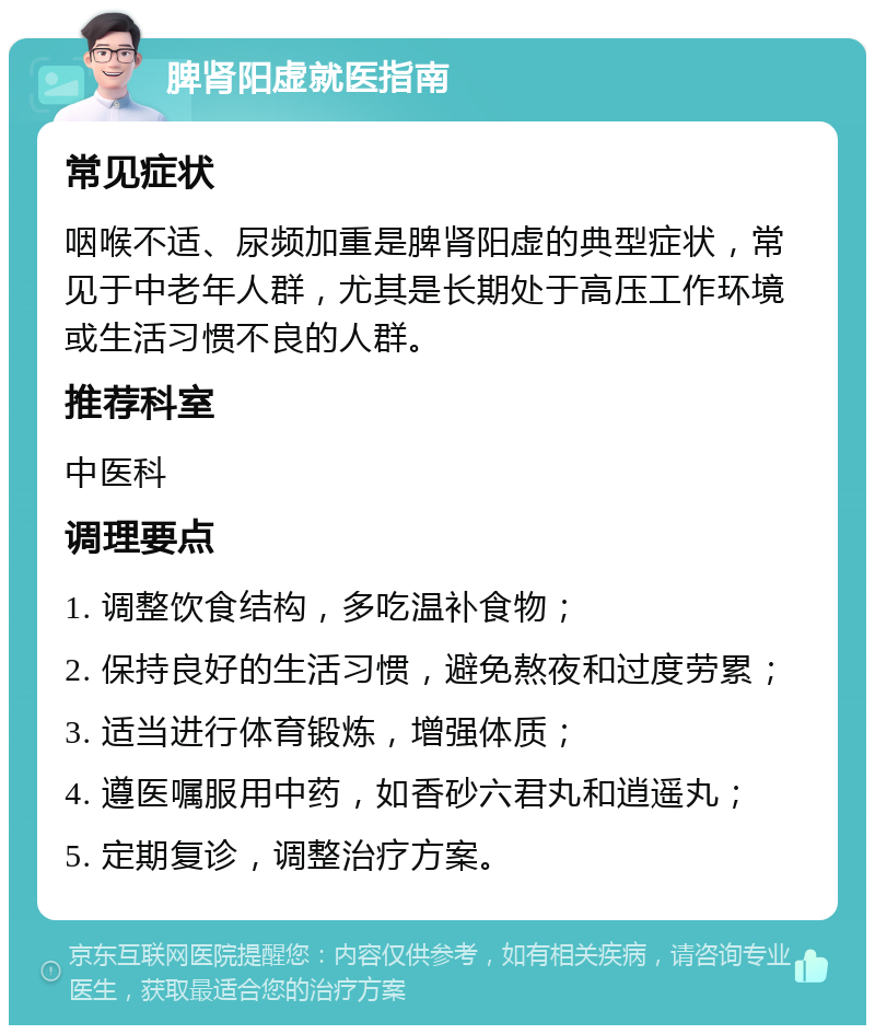 脾肾阳虚就医指南 常见症状 咽喉不适、尿频加重是脾肾阳虚的典型症状，常见于中老年人群，尤其是长期处于高压工作环境或生活习惯不良的人群。 推荐科室 中医科 调理要点 1. 调整饮食结构，多吃温补食物； 2. 保持良好的生活习惯，避免熬夜和过度劳累； 3. 适当进行体育锻炼，增强体质； 4. 遵医嘱服用中药，如香砂六君丸和逍遥丸； 5. 定期复诊，调整治疗方案。