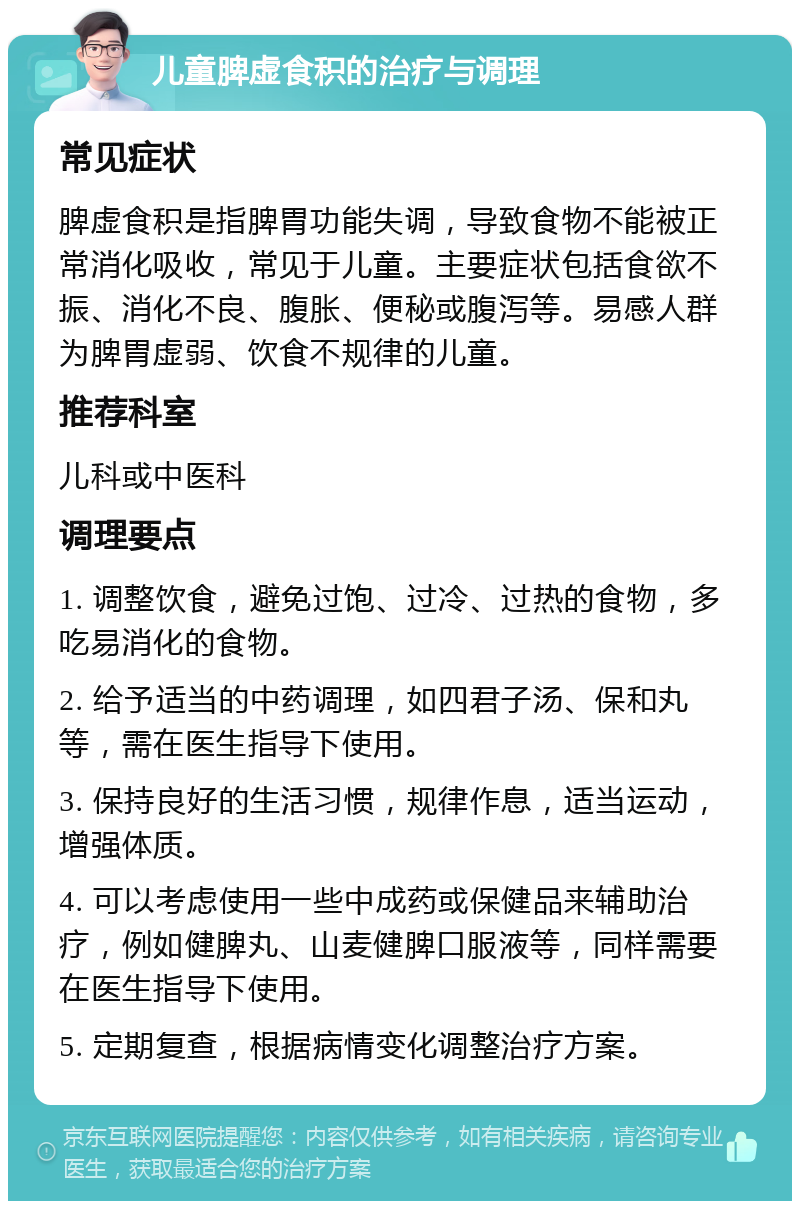 儿童脾虚食积的治疗与调理 常见症状 脾虚食积是指脾胃功能失调，导致食物不能被正常消化吸收，常见于儿童。主要症状包括食欲不振、消化不良、腹胀、便秘或腹泻等。易感人群为脾胃虚弱、饮食不规律的儿童。 推荐科室 儿科或中医科 调理要点 1. 调整饮食，避免过饱、过冷、过热的食物，多吃易消化的食物。 2. 给予适当的中药调理，如四君子汤、保和丸等，需在医生指导下使用。 3. 保持良好的生活习惯，规律作息，适当运动，增强体质。 4. 可以考虑使用一些中成药或保健品来辅助治疗，例如健脾丸、山麦健脾口服液等，同样需要在医生指导下使用。 5. 定期复查，根据病情变化调整治疗方案。