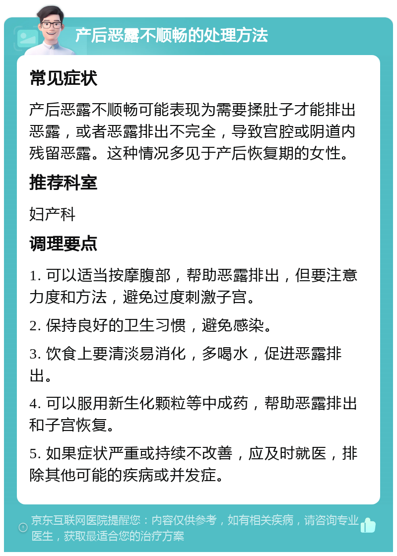 产后恶露不顺畅的处理方法 常见症状 产后恶露不顺畅可能表现为需要揉肚子才能排出恶露，或者恶露排出不完全，导致宫腔或阴道内残留恶露。这种情况多见于产后恢复期的女性。 推荐科室 妇产科 调理要点 1. 可以适当按摩腹部，帮助恶露排出，但要注意力度和方法，避免过度刺激子宫。 2. 保持良好的卫生习惯，避免感染。 3. 饮食上要清淡易消化，多喝水，促进恶露排出。 4. 可以服用新生化颗粒等中成药，帮助恶露排出和子宫恢复。 5. 如果症状严重或持续不改善，应及时就医，排除其他可能的疾病或并发症。