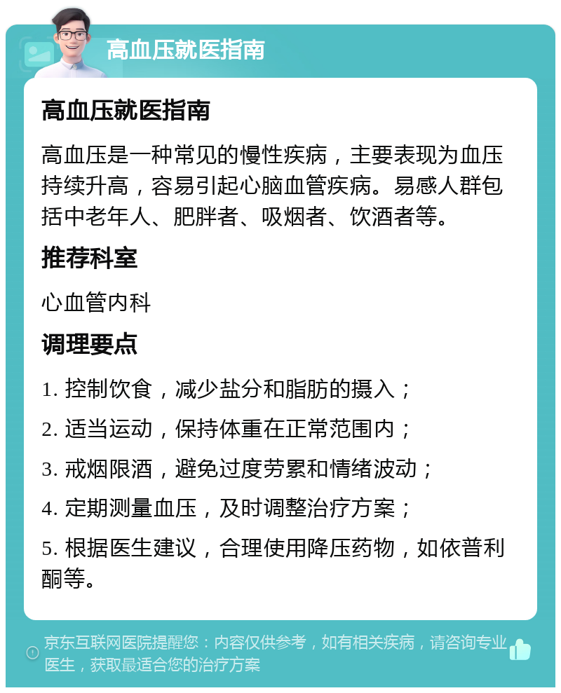 高血压就医指南 高血压就医指南 高血压是一种常见的慢性疾病，主要表现为血压持续升高，容易引起心脑血管疾病。易感人群包括中老年人、肥胖者、吸烟者、饮酒者等。 推荐科室 心血管内科 调理要点 1. 控制饮食，减少盐分和脂肪的摄入； 2. 适当运动，保持体重在正常范围内； 3. 戒烟限酒，避免过度劳累和情绪波动； 4. 定期测量血压，及时调整治疗方案； 5. 根据医生建议，合理使用降压药物，如依普利酮等。