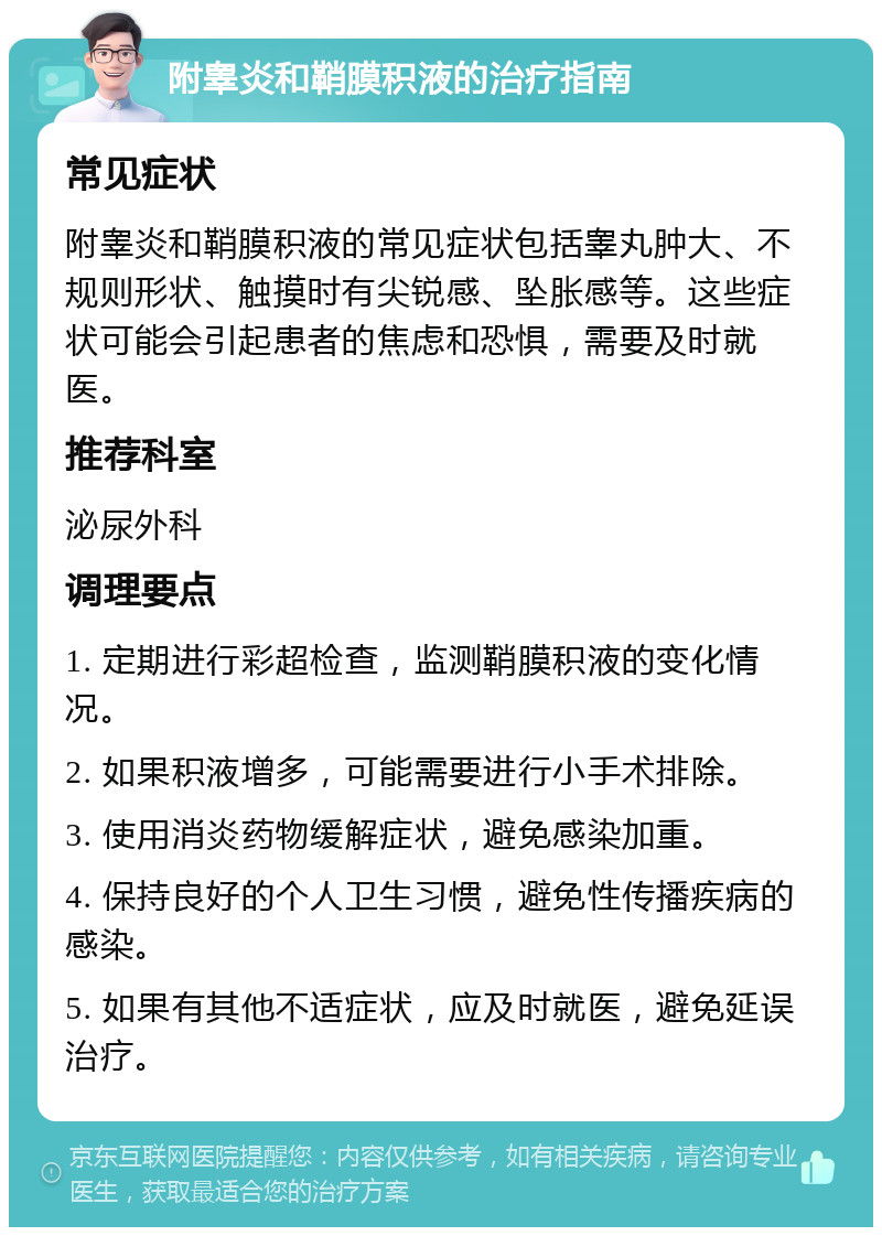 附睾炎和鞘膜积液的治疗指南 常见症状 附睾炎和鞘膜积液的常见症状包括睾丸肿大、不规则形状、触摸时有尖锐感、坠胀感等。这些症状可能会引起患者的焦虑和恐惧，需要及时就医。 推荐科室 泌尿外科 调理要点 1. 定期进行彩超检查，监测鞘膜积液的变化情况。 2. 如果积液增多，可能需要进行小手术排除。 3. 使用消炎药物缓解症状，避免感染加重。 4. 保持良好的个人卫生习惯，避免性传播疾病的感染。 5. 如果有其他不适症状，应及时就医，避免延误治疗。