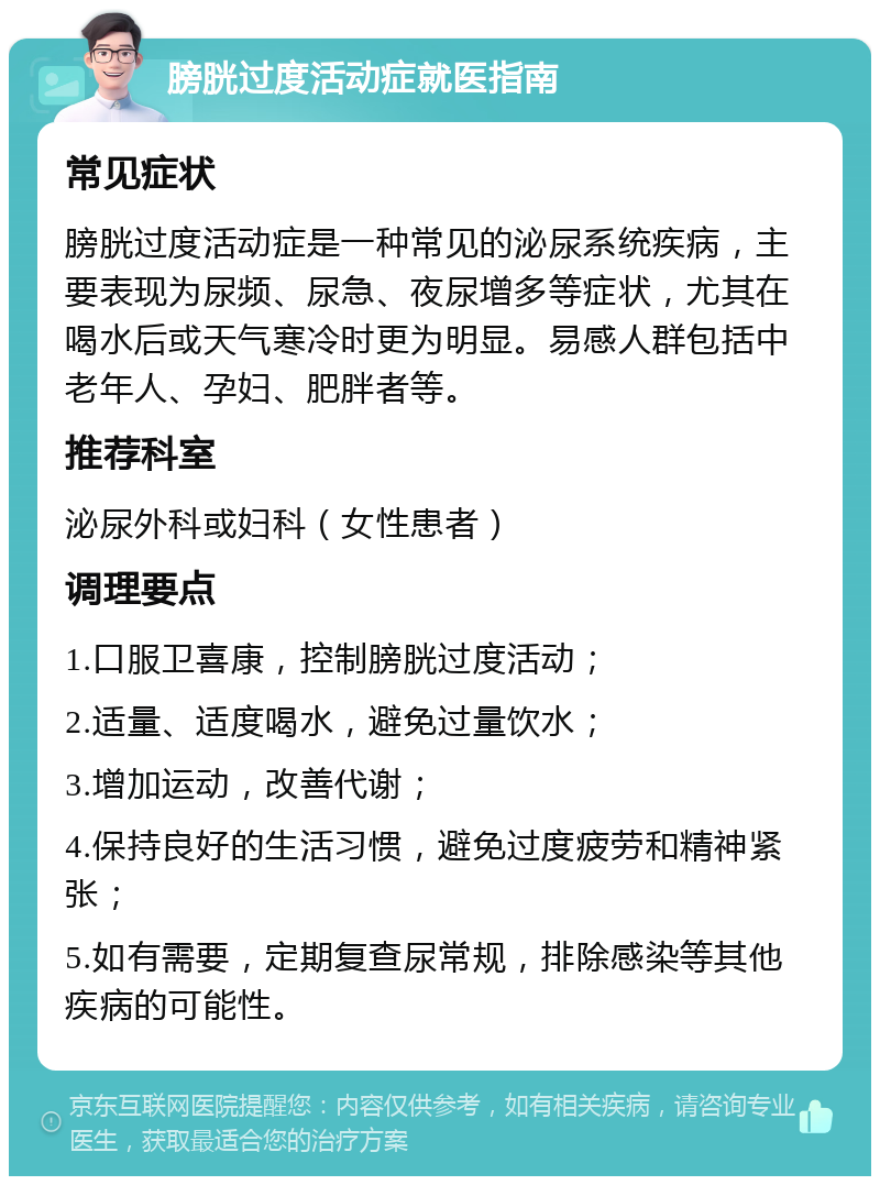 膀胱过度活动症就医指南 常见症状 膀胱过度活动症是一种常见的泌尿系统疾病，主要表现为尿频、尿急、夜尿增多等症状，尤其在喝水后或天气寒冷时更为明显。易感人群包括中老年人、孕妇、肥胖者等。 推荐科室 泌尿外科或妇科（女性患者） 调理要点 1.口服卫喜康，控制膀胱过度活动； 2.适量、适度喝水，避免过量饮水； 3.增加运动，改善代谢； 4.保持良好的生活习惯，避免过度疲劳和精神紧张； 5.如有需要，定期复查尿常规，排除感染等其他疾病的可能性。