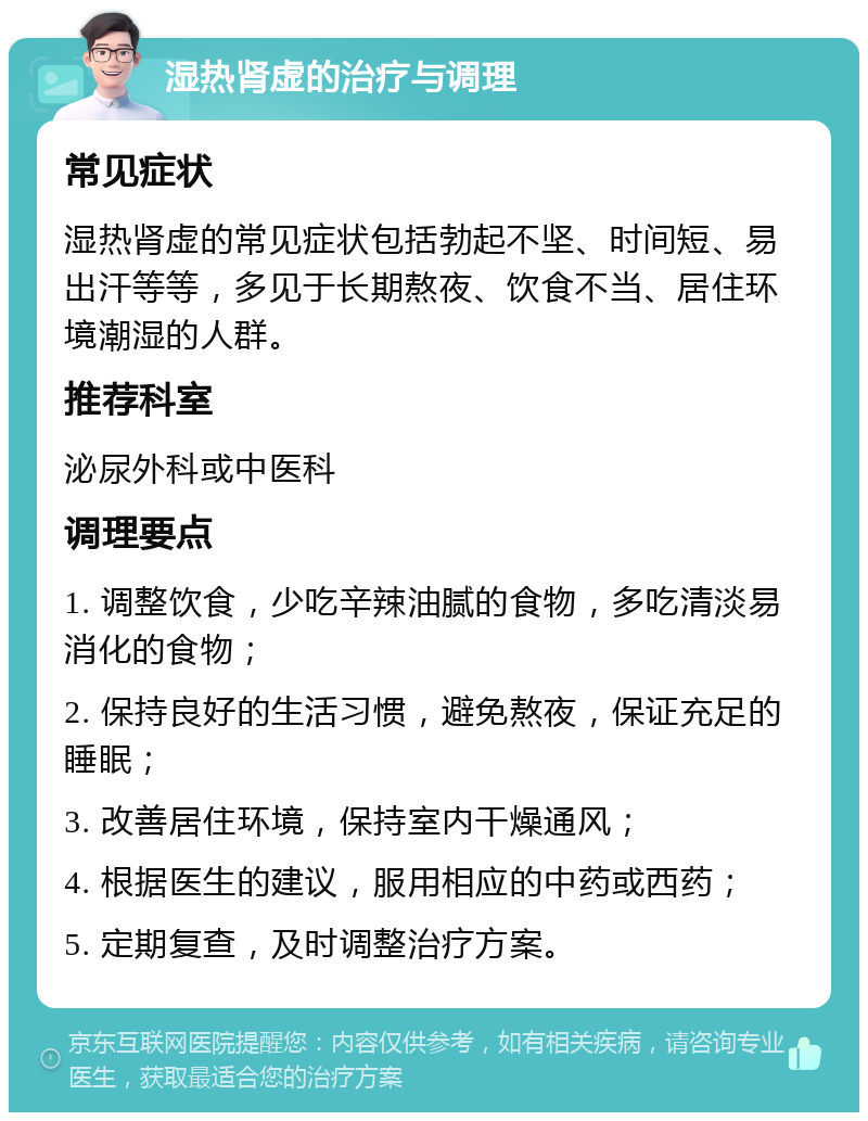 湿热肾虚的治疗与调理 常见症状 湿热肾虚的常见症状包括勃起不坚、时间短、易出汗等等，多见于长期熬夜、饮食不当、居住环境潮湿的人群。 推荐科室 泌尿外科或中医科 调理要点 1. 调整饮食，少吃辛辣油腻的食物，多吃清淡易消化的食物； 2. 保持良好的生活习惯，避免熬夜，保证充足的睡眠； 3. 改善居住环境，保持室内干燥通风； 4. 根据医生的建议，服用相应的中药或西药； 5. 定期复查，及时调整治疗方案。