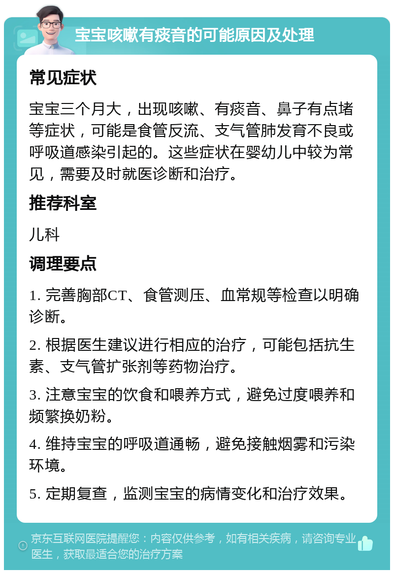 宝宝咳嗽有痰音的可能原因及处理 常见症状 宝宝三个月大，出现咳嗽、有痰音、鼻子有点堵等症状，可能是食管反流、支气管肺发育不良或呼吸道感染引起的。这些症状在婴幼儿中较为常见，需要及时就医诊断和治疗。 推荐科室 儿科 调理要点 1. 完善胸部CT、食管测压、血常规等检查以明确诊断。 2. 根据医生建议进行相应的治疗，可能包括抗生素、支气管扩张剂等药物治疗。 3. 注意宝宝的饮食和喂养方式，避免过度喂养和频繁换奶粉。 4. 维持宝宝的呼吸道通畅，避免接触烟雾和污染环境。 5. 定期复查，监测宝宝的病情变化和治疗效果。