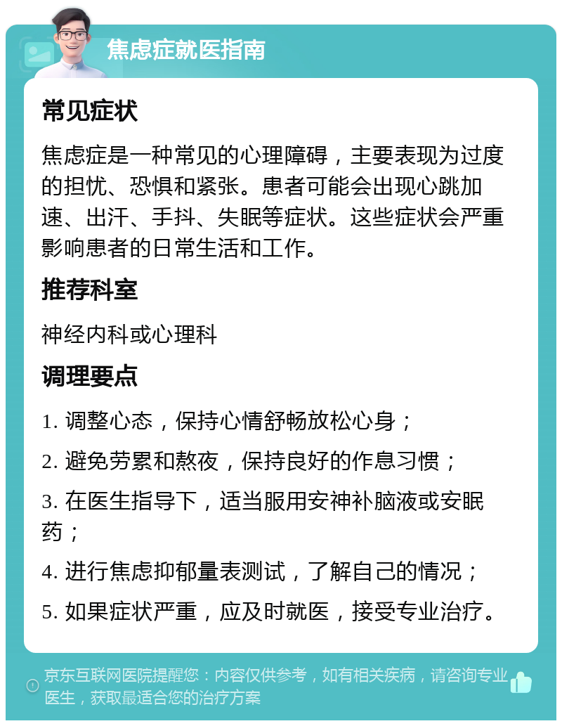 焦虑症就医指南 常见症状 焦虑症是一种常见的心理障碍，主要表现为过度的担忧、恐惧和紧张。患者可能会出现心跳加速、出汗、手抖、失眠等症状。这些症状会严重影响患者的日常生活和工作。 推荐科室 神经内科或心理科 调理要点 1. 调整心态，保持心情舒畅放松心身； 2. 避免劳累和熬夜，保持良好的作息习惯； 3. 在医生指导下，适当服用安神补脑液或安眠药； 4. 进行焦虑抑郁量表测试，了解自己的情况； 5. 如果症状严重，应及时就医，接受专业治疗。