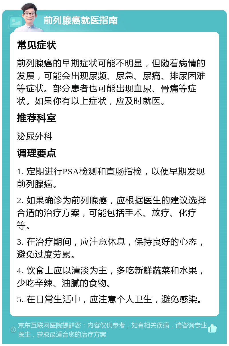 前列腺癌就医指南 常见症状 前列腺癌的早期症状可能不明显，但随着病情的发展，可能会出现尿频、尿急、尿痛、排尿困难等症状。部分患者也可能出现血尿、骨痛等症状。如果你有以上症状，应及时就医。 推荐科室 泌尿外科 调理要点 1. 定期进行PSA检测和直肠指检，以便早期发现前列腺癌。 2. 如果确诊为前列腺癌，应根据医生的建议选择合适的治疗方案，可能包括手术、放疗、化疗等。 3. 在治疗期间，应注意休息，保持良好的心态，避免过度劳累。 4. 饮食上应以清淡为主，多吃新鲜蔬菜和水果，少吃辛辣、油腻的食物。 5. 在日常生活中，应注意个人卫生，避免感染。