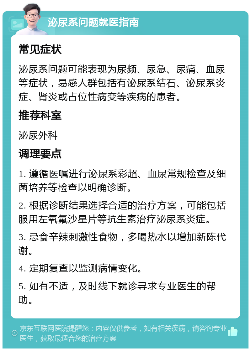 泌尿系问题就医指南 常见症状 泌尿系问题可能表现为尿频、尿急、尿痛、血尿等症状，易感人群包括有泌尿系结石、泌尿系炎症、肾炎或占位性病变等疾病的患者。 推荐科室 泌尿外科 调理要点 1. 遵循医嘱进行泌尿系彩超、血尿常规检查及细菌培养等检查以明确诊断。 2. 根据诊断结果选择合适的治疗方案，可能包括服用左氧氟沙星片等抗生素治疗泌尿系炎症。 3. 忌食辛辣刺激性食物，多喝热水以增加新陈代谢。 4. 定期复查以监测病情变化。 5. 如有不适，及时线下就诊寻求专业医生的帮助。