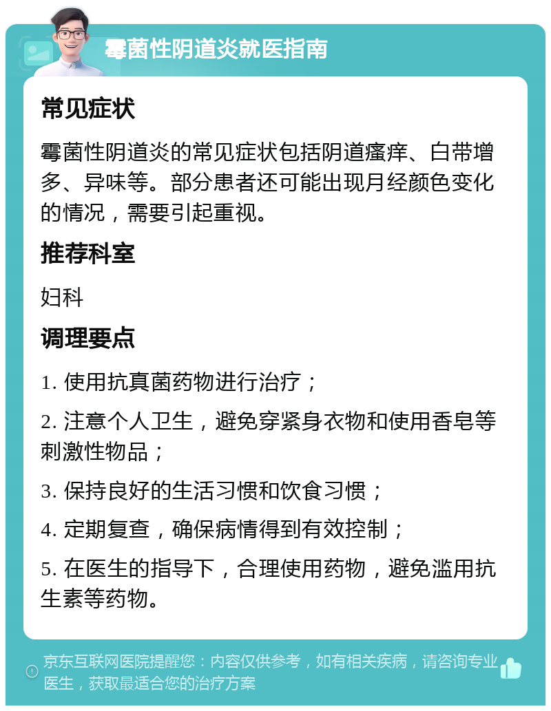 霉菌性阴道炎就医指南 常见症状 霉菌性阴道炎的常见症状包括阴道瘙痒、白带增多、异味等。部分患者还可能出现月经颜色变化的情况，需要引起重视。 推荐科室 妇科 调理要点 1. 使用抗真菌药物进行治疗； 2. 注意个人卫生，避免穿紧身衣物和使用香皂等刺激性物品； 3. 保持良好的生活习惯和饮食习惯； 4. 定期复查，确保病情得到有效控制； 5. 在医生的指导下，合理使用药物，避免滥用抗生素等药物。