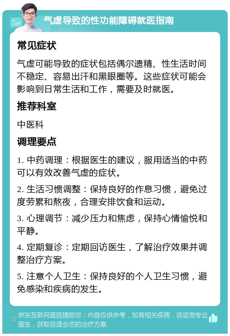 气虚导致的性功能障碍就医指南 常见症状 气虚可能导致的症状包括偶尔遗精、性生活时间不稳定、容易出汗和黑眼圈等。这些症状可能会影响到日常生活和工作，需要及时就医。 推荐科室 中医科 调理要点 1. 中药调理：根据医生的建议，服用适当的中药可以有效改善气虚的症状。 2. 生活习惯调整：保持良好的作息习惯，避免过度劳累和熬夜，合理安排饮食和运动。 3. 心理调节：减少压力和焦虑，保持心情愉悦和平静。 4. 定期复诊：定期回访医生，了解治疗效果并调整治疗方案。 5. 注意个人卫生：保持良好的个人卫生习惯，避免感染和疾病的发生。