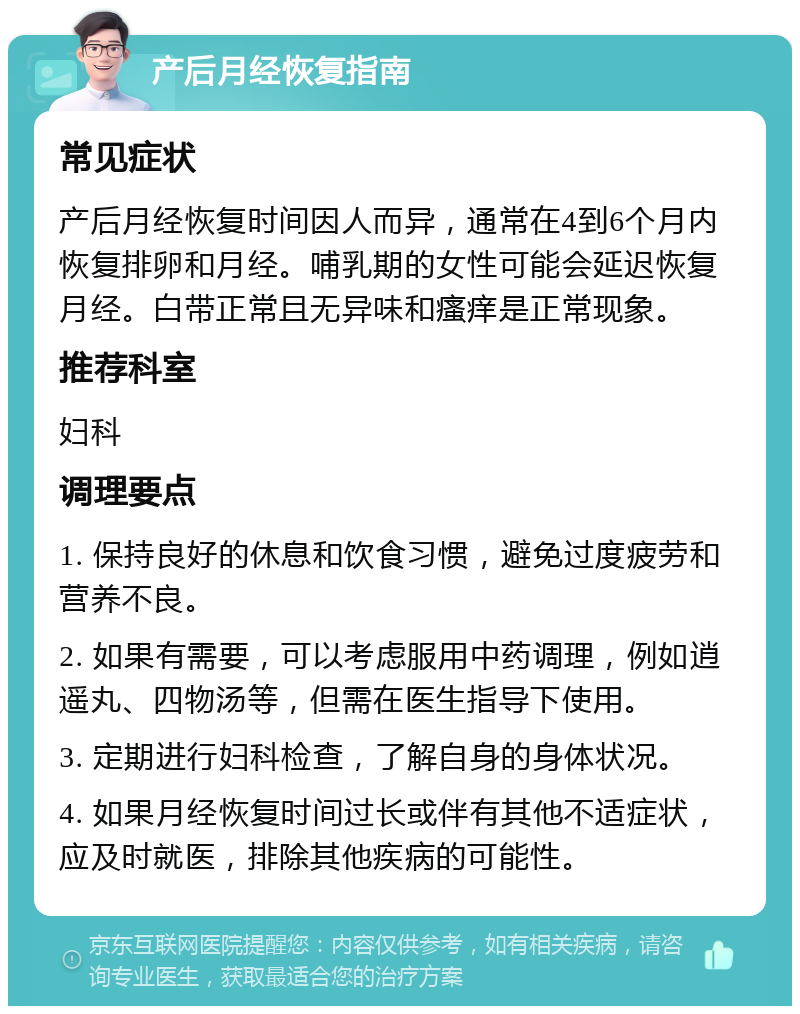 产后月经恢复指南 常见症状 产后月经恢复时间因人而异，通常在4到6个月内恢复排卵和月经。哺乳期的女性可能会延迟恢复月经。白带正常且无异味和瘙痒是正常现象。 推荐科室 妇科 调理要点 1. 保持良好的休息和饮食习惯，避免过度疲劳和营养不良。 2. 如果有需要，可以考虑服用中药调理，例如逍遥丸、四物汤等，但需在医生指导下使用。 3. 定期进行妇科检查，了解自身的身体状况。 4. 如果月经恢复时间过长或伴有其他不适症状，应及时就医，排除其他疾病的可能性。