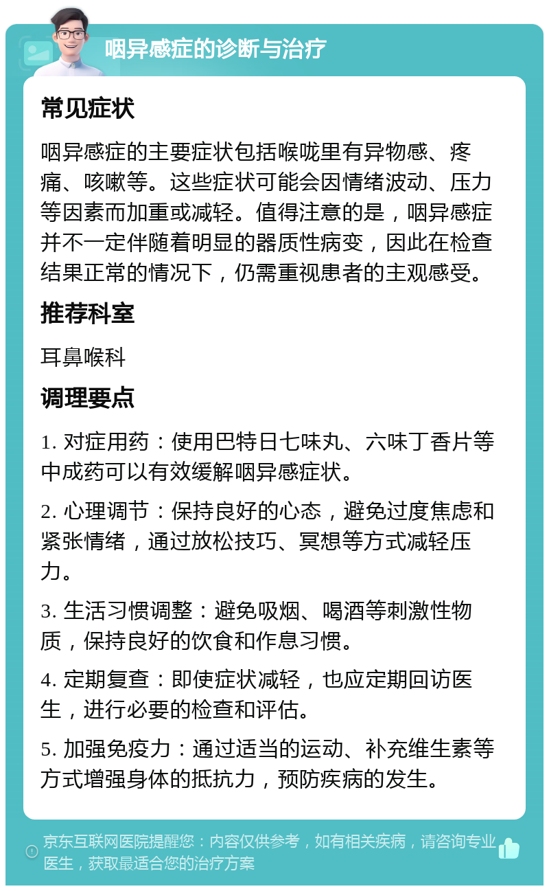 咽异感症的诊断与治疗 常见症状 咽异感症的主要症状包括喉咙里有异物感、疼痛、咳嗽等。这些症状可能会因情绪波动、压力等因素而加重或减轻。值得注意的是，咽异感症并不一定伴随着明显的器质性病变，因此在检查结果正常的情况下，仍需重视患者的主观感受。 推荐科室 耳鼻喉科 调理要点 1. 对症用药：使用巴特日七味丸、六味丁香片等中成药可以有效缓解咽异感症状。 2. 心理调节：保持良好的心态，避免过度焦虑和紧张情绪，通过放松技巧、冥想等方式减轻压力。 3. 生活习惯调整：避免吸烟、喝酒等刺激性物质，保持良好的饮食和作息习惯。 4. 定期复查：即使症状减轻，也应定期回访医生，进行必要的检查和评估。 5. 加强免疫力：通过适当的运动、补充维生素等方式增强身体的抵抗力，预防疾病的发生。