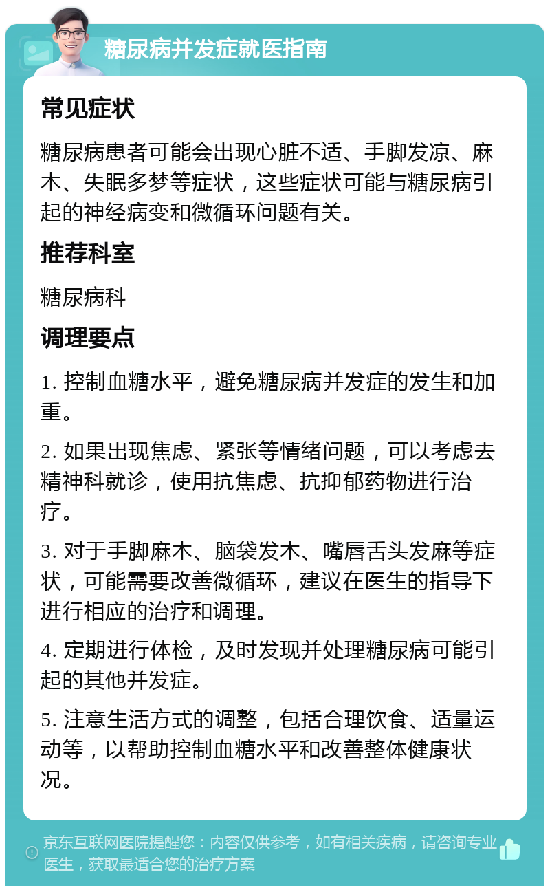 糖尿病并发症就医指南 常见症状 糖尿病患者可能会出现心脏不适、手脚发凉、麻木、失眠多梦等症状，这些症状可能与糖尿病引起的神经病变和微循环问题有关。 推荐科室 糖尿病科 调理要点 1. 控制血糖水平，避免糖尿病并发症的发生和加重。 2. 如果出现焦虑、紧张等情绪问题，可以考虑去精神科就诊，使用抗焦虑、抗抑郁药物进行治疗。 3. 对于手脚麻木、脑袋发木、嘴唇舌头发麻等症状，可能需要改善微循环，建议在医生的指导下进行相应的治疗和调理。 4. 定期进行体检，及时发现并处理糖尿病可能引起的其他并发症。 5. 注意生活方式的调整，包括合理饮食、适量运动等，以帮助控制血糖水平和改善整体健康状况。