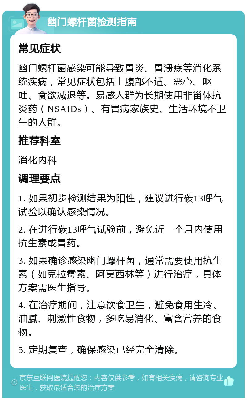 幽门螺杆菌检测指南 常见症状 幽门螺杆菌感染可能导致胃炎、胃溃疡等消化系统疾病，常见症状包括上腹部不适、恶心、呕吐、食欲减退等。易感人群为长期使用非甾体抗炎药（NSAIDs）、有胃病家族史、生活环境不卫生的人群。 推荐科室 消化内科 调理要点 1. 如果初步检测结果为阳性，建议进行碳13呼气试验以确认感染情况。 2. 在进行碳13呼气试验前，避免近一个月内使用抗生素或胃药。 3. 如果确诊感染幽门螺杆菌，通常需要使用抗生素（如克拉霉素、阿莫西林等）进行治疗，具体方案需医生指导。 4. 在治疗期间，注意饮食卫生，避免食用生冷、油腻、刺激性食物，多吃易消化、富含营养的食物。 5. 定期复查，确保感染已经完全清除。