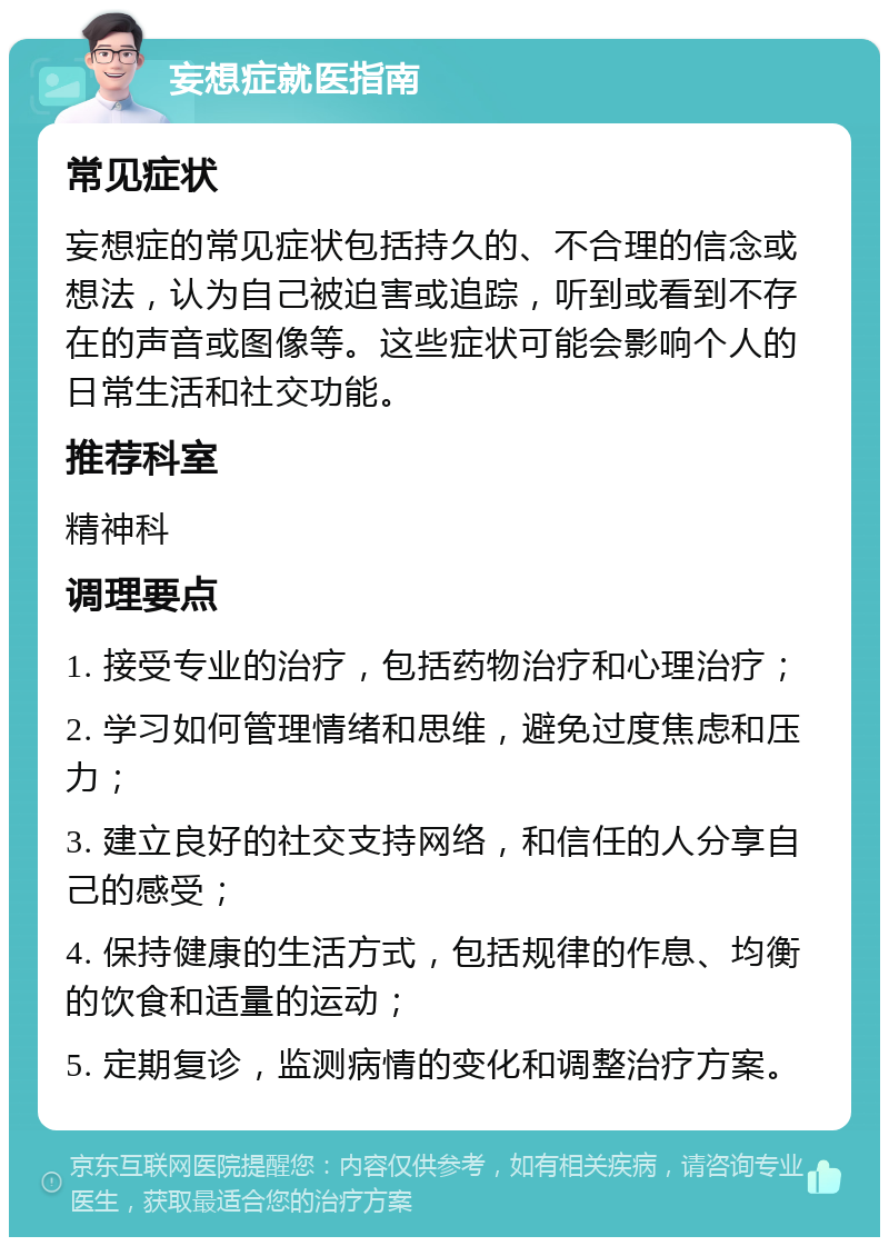 妄想症就医指南 常见症状 妄想症的常见症状包括持久的、不合理的信念或想法，认为自己被迫害或追踪，听到或看到不存在的声音或图像等。这些症状可能会影响个人的日常生活和社交功能。 推荐科室 精神科 调理要点 1. 接受专业的治疗，包括药物治疗和心理治疗； 2. 学习如何管理情绪和思维，避免过度焦虑和压力； 3. 建立良好的社交支持网络，和信任的人分享自己的感受； 4. 保持健康的生活方式，包括规律的作息、均衡的饮食和适量的运动； 5. 定期复诊，监测病情的变化和调整治疗方案。