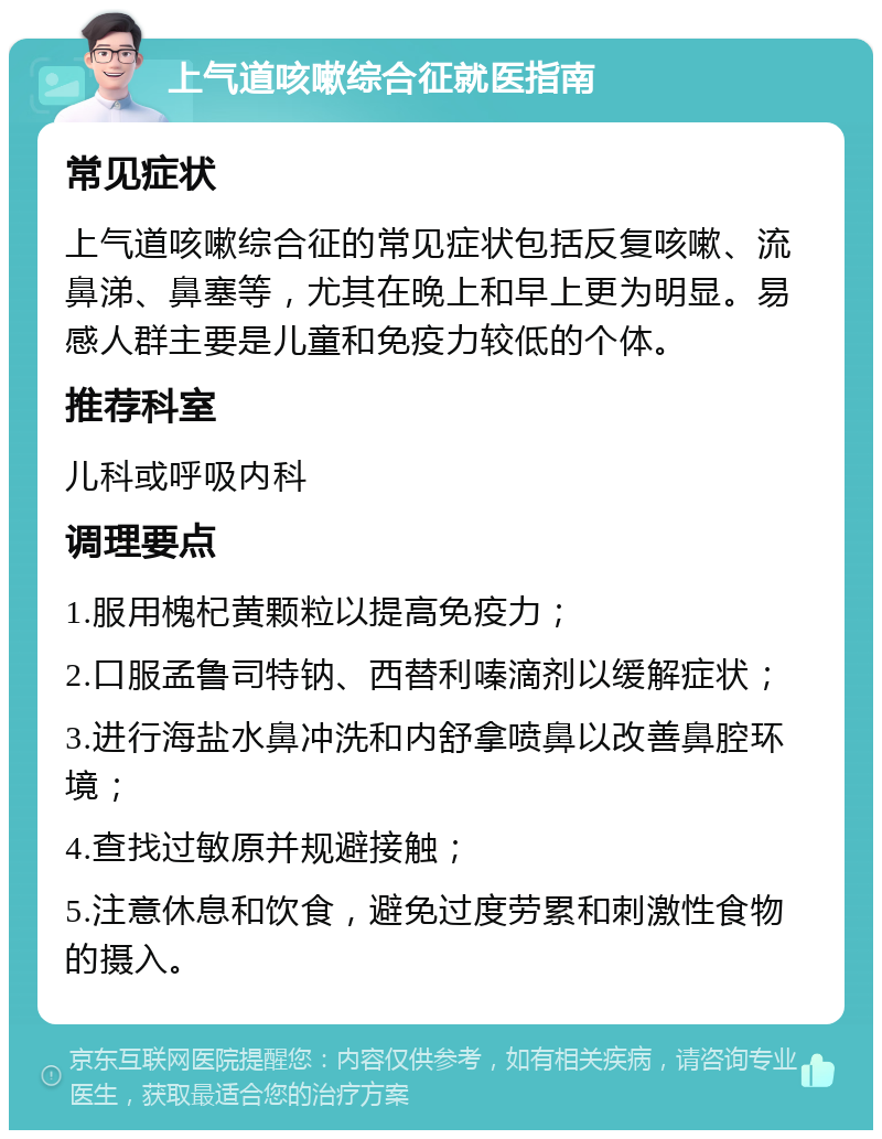 上气道咳嗽综合征就医指南 常见症状 上气道咳嗽综合征的常见症状包括反复咳嗽、流鼻涕、鼻塞等，尤其在晚上和早上更为明显。易感人群主要是儿童和免疫力较低的个体。 推荐科室 儿科或呼吸内科 调理要点 1.服用槐杞黄颗粒以提高免疫力； 2.口服孟鲁司特钠、西替利嗪滴剂以缓解症状； 3.进行海盐水鼻冲洗和内舒拿喷鼻以改善鼻腔环境； 4.查找过敏原并规避接触； 5.注意休息和饮食，避免过度劳累和刺激性食物的摄入。