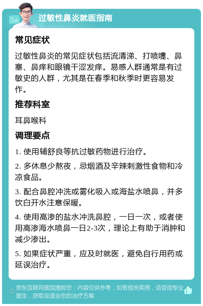 过敏性鼻炎就医指南 常见症状 过敏性鼻炎的常见症状包括流清涕、打喷嚏、鼻塞、鼻痒和眼镜干涩发痒。易感人群通常是有过敏史的人群，尤其是在春季和秋季时更容易发作。 推荐科室 耳鼻喉科 调理要点 1. 使用辅舒良等抗过敏药物进行治疗。 2. 多休息少熬夜，忌烟酒及辛辣刺激性食物和冷凉食品。 3. 配合鼻腔冲洗或雾化吸入或海盐水喷鼻，并多饮白开水注意保暖。 4. 使用高渗的盐水冲洗鼻腔，一日一次，或者使用高渗海水喷鼻一日2-3次，理论上有助于消肿和减少渗出。 5. 如果症状严重，应及时就医，避免自行用药或延误治疗。