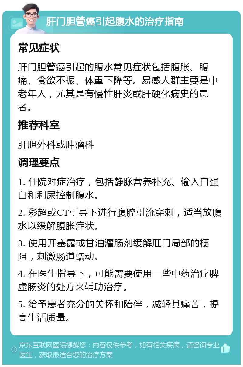 肝门胆管癌引起腹水的治疗指南 常见症状 肝门胆管癌引起的腹水常见症状包括腹胀、腹痛、食欲不振、体重下降等。易感人群主要是中老年人，尤其是有慢性肝炎或肝硬化病史的患者。 推荐科室 肝胆外科或肿瘤科 调理要点 1. 住院对症治疗，包括静脉营养补充、输入白蛋白和利尿控制腹水。 2. 彩超或CT引导下进行腹腔引流穿刺，适当放腹水以缓解腹胀症状。 3. 使用开塞露或甘油灌肠剂缓解肛门局部的梗阻，刺激肠道蠕动。 4. 在医生指导下，可能需要使用一些中药治疗脾虚肠炎的处方来辅助治疗。 5. 给予患者充分的关怀和陪伴，减轻其痛苦，提高生活质量。