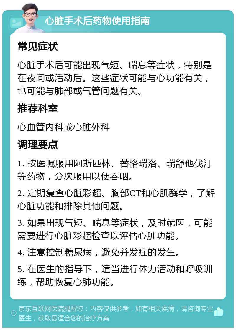 心脏手术后药物使用指南 常见症状 心脏手术后可能出现气短、喘息等症状，特别是在夜间或活动后。这些症状可能与心功能有关，也可能与肺部或气管问题有关。 推荐科室 心血管内科或心脏外科 调理要点 1. 按医嘱服用阿斯匹林、替格瑞洛、瑞舒他伐汀等药物，分次服用以便吞咽。 2. 定期复查心脏彩超、胸部CT和心肌酶学，了解心脏功能和排除其他问题。 3. 如果出现气短、喘息等症状，及时就医，可能需要进行心脏彩超检查以评估心脏功能。 4. 注意控制糖尿病，避免并发症的发生。 5. 在医生的指导下，适当进行体力活动和呼吸训练，帮助恢复心肺功能。