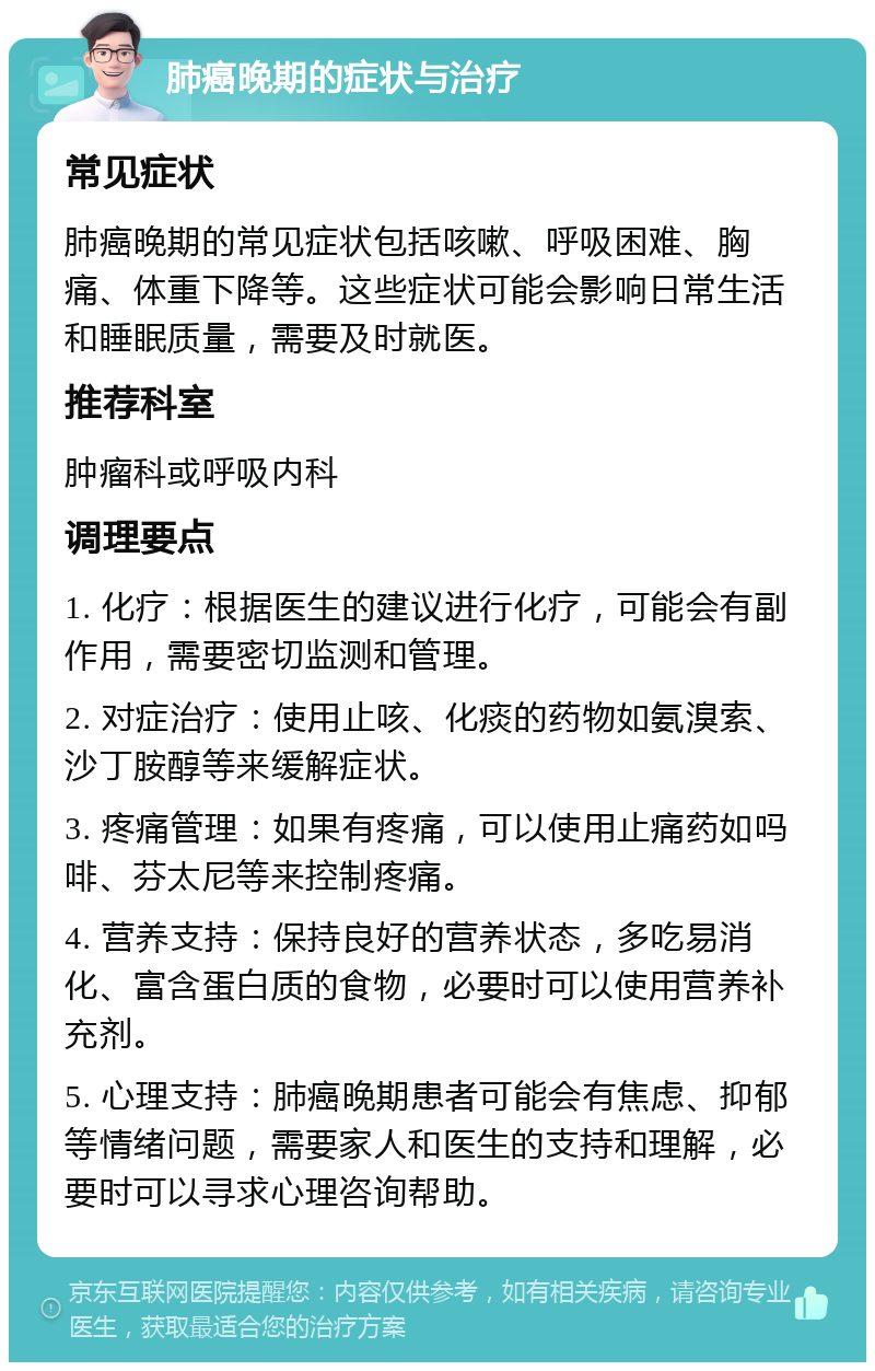 肺癌晚期的症状与治疗 常见症状 肺癌晚期的常见症状包括咳嗽、呼吸困难、胸痛、体重下降等。这些症状可能会影响日常生活和睡眠质量，需要及时就医。 推荐科室 肿瘤科或呼吸内科 调理要点 1. 化疗：根据医生的建议进行化疗，可能会有副作用，需要密切监测和管理。 2. 对症治疗：使用止咳、化痰的药物如氨溴索、沙丁胺醇等来缓解症状。 3. 疼痛管理：如果有疼痛，可以使用止痛药如吗啡、芬太尼等来控制疼痛。 4. 营养支持：保持良好的营养状态，多吃易消化、富含蛋白质的食物，必要时可以使用营养补充剂。 5. 心理支持：肺癌晚期患者可能会有焦虑、抑郁等情绪问题，需要家人和医生的支持和理解，必要时可以寻求心理咨询帮助。