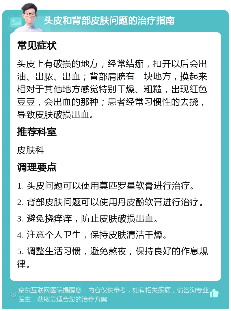 头皮和背部皮肤问题的治疗指南 常见症状 头皮上有破损的地方，经常结痂，扣开以后会出油、出脓、出血；背部肩膀有一块地方，摸起来相对于其他地方感觉特别干燥、粗糙，出现红色豆豆，会出血的那种；患者经常习惯性的去挠，导致皮肤破损出血。 推荐科室 皮肤科 调理要点 1. 头皮问题可以使用莫匹罗星软膏进行治疗。 2. 背部皮肤问题可以使用丹皮酚软膏进行治疗。 3. 避免挠痒痒，防止皮肤破损出血。 4. 注意个人卫生，保持皮肤清洁干燥。 5. 调整生活习惯，避免熬夜，保持良好的作息规律。